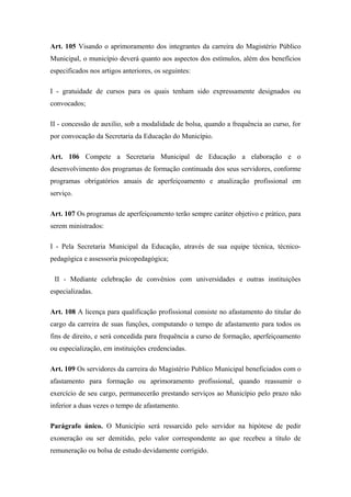 Art. 105 Visando o aprimoramento dos integrantes da carreira do Magistério Público 
Municipal, o município deverá quanto aos aspectos dos estímulos, além dos benefícios 
especificados nos artigos anteriores, os seguintes: 
I - gratuidade de cursos para os quais tenham sido expressamente designados ou 
convocados; 
II - concessão de auxilio, sob a modalidade de bolsa, quando a frequência ao curso, for 
por convocação da Secretaria da Educação do Município. 
Art. 106 Compete a Secretaria Municipal de Educação a elaboração e o 
desenvolvimento dos programas de formação continuada dos seus servidores, conforme 
programas obrigatórios anuais de aperfeiçoamento e atualização profissional em 
serviço. 
Art. 107 Os programas de aperfeiçoamento terão sempre caráter objetivo e prático, para 
serem ministrados: 
I - Pela Secretaria Municipal da Educação, através de sua equipe técnica, técnico-pedagógica 
e assessoria psicopedagógica; 
II - Mediante celebração de convênios com universidades e outras instituições 
especializadas. 
Art. 108 A licença para qualificação profissional consiste no afastamento do titular do 
cargo da carreira de suas funções, computando o tempo de afastamento para todos os 
fins de direito, e será concedida para frequência a curso de formação, aperfeiçoamento 
ou especialização, em instituições credenciadas. 
Art. 109 Os servidores da carreira do Magistério Publico Municipal beneficiados com o 
afastamento para formação ou aprimoramento profissional, quando reassumir o 
exercício de seu cargo, permanecerão prestando serviços ao Município pelo prazo não 
inferior a duas vezes o tempo de afastamento. 
Parágrafo único. O Município será ressarcido pelo servidor na hipótese de pedir 
exoneração ou ser demitido, pelo valor correspondente ao que recebeu a título de 
remuneração ou bolsa de estudo devidamente corrigido. 
 