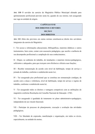 Art. 110 O servidor da carreira do Magistério Público Municipal afastado para 
aprimoramento profissional previsto nesta lei, quando do seu retorno, terá assegurado 
sua vaga na unidade de origem. 
CAPÍTULO XVII 
DOS DIREITOS E DEVERES 
SEÇÃO I 
DOS DIREITOS 
Art. 111 Além dos previstos em outras normas constituem-se direito dos servidores 
integrantes da carreira do Magistério: 
I - Ter acesso a informações educacionais, bibliográficas, materiais didáticos e outros 
instrumentos, bem como, contar com assessoria pedagógica, que auxilie a melhoria de 
seu desempenho profissional e a ampliação de seus conhecimentos; 
II - Dispor, no ambiente de trabalho, de instalações e materiais técnico-pedagógicos, 
suficientes e adequados, para que exerçam com eficiência e eficácia suas funções; 
III - Receber remuneração de acordo com nível da habilitação, tempo de serviço e 
jornada de trabalho, conforme o estabelecido nesta Lei; 
IV - Ter assegurado piso profissional que se constitua em remuneração condigna, de 
acordo com a classe e referência, nível de habilitação, tempo de serviço e regime de 
trabalho, conforme o estabelecido nesta lei; 
V - Ter assegurado todos os direitos e vantagens compatíveis com as atribuições do 
magistério conforme Resoluções do Conselho Nacional de Educação - CNE; 
VI - Ter assegurado à igualdade de tratamento no plano administrativo-pedagógico, 
independente de seu vínculo funcional; 
VII - Participar do processo de planejamento, execução e avaliação das atividades 
pedagógicas; 
VIII - Ter liberdade de expressão, manifestação e organização, em todos os níveis, 
especialmente, na unidade de ensino; 
 