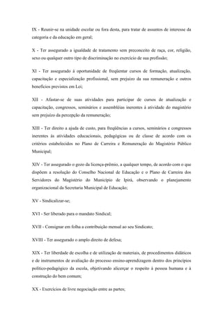 IX - Reunir-se na unidade escolar ou fora desta, para tratar de assuntos de interesse da 
categoria e da educação em geral; 
X - Ter assegurado a igualdade de tratamento sem preconceito de raça, cor, religião, 
sexo ou qualquer outro tipo de discriminação no exercício de sua profissão; 
XI - Ter assegurado à oportunidade de freqüentar cursos de formação, atualização, 
capacitação e especialização profissional, sem prejuízo da sua remuneração e outros 
benefícios previstos em Lei; 
XII - Afastar-se de suas atividades para participar de cursos de atualização e 
capacitação, congressos, seminários e assembléias inerentes á atividade do magistério 
sem prejuízo da percepção da remuneração; 
XIII - Ter direito a ajuda de custo, para freqüências a cursos, seminários e congressos 
inerentes às atividades educacionais, pedagógicas ou de classe de acordo com os 
critérios estabelecidos no Plano de Carreira e Remuneração do Magistério Público 
Municipal; 
XIV - Ter assegurado o gozo da licença-prêmio, a qualquer tempo, de acordo com o que 
dispõem a resolução do Conselho Nacional de Educação e o Plano de Carreira dos 
Servidores do Magistério do Município de Ipirá, observando o planejamento 
organizacional da Secretaria Municipal de Educação; 
XV - Sindicalizar-se; 
XVI - Ser liberado para o mandato Sindical; 
XVII - Consignar em folha a contribuição mensal ao seu Sindicato; 
XVIII - Ter assegurado o amplo direito de defesa; 
XIX - Ter liberdade de escolha e de utilização de materiais, de procedimentos didáticos 
e de instrumentos de avaliação do processo ensino-aprendizagem dentro dos princípios 
político-pedagógico da escola, objetivando alicerçar o respeito à pessoa humana e à 
construção do bem comum; 
XX - Exercícios de livre negociação entre as partes; 
 