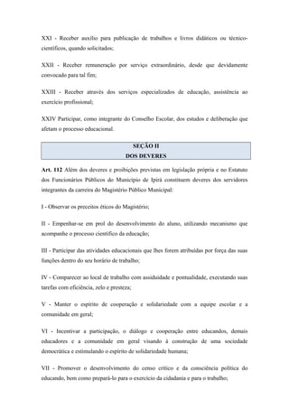 XXI - Receber auxílio para publicação de trabalhos e livros didáticos ou técnico-científicos, 
quando solicitados; 
XXII - Receber remuneração por serviço extraordinário, desde que devidamente 
convocado para tal fim; 
XXIII - Receber através dos serviços especializados de educação, assistência ao 
exercício profissional; 
XXIV Participar, como integrante do Conselho Escolar, dos estudos e deliberação que 
afetam o processo educacional. 
SEÇÃO II 
DOS DEVERES 
Art. 112 Além dos deveres e proibições previstas em legislação própria e no Estatuto 
dos Funcionários Públicos do Município de Ipirá constituem deveres dos servidores 
integrantes da carreira do Magistério Público Municipal: 
I - Observar os preceitos éticos do Magistério; 
II - Empenhar-se em prol do desenvolvimento do aluno, utilizando mecanismo que 
acompanhe o processo cientifico da educação; 
III - Participar das atividades educacionais que lhes forem atribuídas por força das suas 
funções dentro do seu horário de trabalho; 
IV - Comparecer ao local de trabalho com assiduidade e pontualidade, executando suas 
tarefas com eficiência, zelo e presteza; 
V - Manter o espírito de cooperação e solidariedade com a equipe escolar e a 
comunidade em geral; 
VI - Incentivar a participação, o diálogo e cooperação entre educandos, demais 
educadores e a comunidade em geral visando à construção de uma sociedade 
democrática e estimulando o espírito de solidariedade humana; 
VII - Promover o desenvolvimento do censo crítico e da consciência política do 
educando, bem como prepará-lo para o exercício da cidadania e para o trabalho; 
 