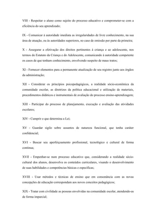 VIII - Respeitar o aluno como sujeito do processo educativo e comprometer-se com a 
eficiência do seu aprendizado; 
IX - Comunicar à autoridade imediata as irregularidades de livre conhecimento, na sua 
área de atuação, ou às autoridades superiores, no caso de omissão por parte da primeira; 
X - Assegurar a efetivação dos direitos pertinentes à criança e ao adolescente, nos 
termos do Estatuto da Criança e do Adolescente, comunicando à autoridade competente 
os casos de que tenham conhecimento, envolvendo suspeito de maus tratos; 
XI - Fornecer elementos para a permanente atualização de seu registro junto aos órgãos 
da administração; 
XII - Considerar os princípios psicopedagógicos, a realidade sócio-econômica da 
comunidade escolar, as diretrizes da política educacional e utilização de materiais, 
procedimentos didáticos e instrumentais de avaliação do processo ensino-aprendizagem; 
XIII - Participar do processo de planejamento, execução e avaliação das atividades 
escolares; 
XIV - Cumprir o que determina a Lei; 
XV - Guardar sigilo sobre assuntos de natureza funcional, que tenha caráter 
confidencial; 
XVI - Buscar seu aperfeiçoamento profissional, tecnológico e cultural de forma 
continua; 
XVII - Empenhar-se num processo educativo que, considerando a realidade sócio-cultural 
dos alunos, desenvolva os conteúdos curriculares, visando o desenvolvimento 
de suas habilidades e competências básicas e específicas; 
XVIII - Usar métodos e técnicas de ensino que em consonância com as novas 
concepções de educação correspondam aos novos conceitos pedagógicos; 
XIX - Tratar com civilidade as pessoas envolvidas na comunidade escolar, atendendo-as 
de forma imparcial; 
 