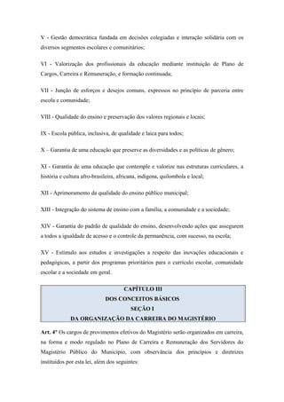 V - Gestão democrática fundada em decisões colegiadas e interação solidária com os 
diversos segmentos escolares e comunitários; 
VI - Valorização dos profissionais da educação mediante instituição de Plano de 
Cargos, Carreira e Remuneração, e formação continuada; 
VII - Junção de esforços e desejos comuns, expressos no princípio de parceria entre 
escola e comunidade; 
VIII - Qualidade do ensino e preservação dos valores regionais e locais; 
IX - Escola pública, inclusiva, de qualidade e laica para todos; 
X – Garantia de uma educação que preserve as diversidades e as políticas de gênero; 
XI - Garantia de uma educação que contemple e valorize nas estruturas curriculares, a 
história e cultura afro-brasileira, africana, indígena, quilombola e local; 
XII - Aprimoramento da qualidade do ensino público municipal; 
XIII - Integração do sistema de ensino com a família, a comunidade e a sociedade; 
XIV - Garantia do padrão de qualidade do ensino, desenvolvendo ações que assegurem 
a todos a igualdade de acesso e o controle da permanência, com sucesso, na escola; 
XV - Estímulo aos estudos e investigações a respeito das inovações educacionais e 
pedagógicas, a partir dos programas prioritários para o currículo escolar, comunidade 
escolar e a sociedade em geral. 
CAPÍTULO III 
DOS CONCEITOS BÁSICOS 
SEÇÃO I 
DA ORGANIZAÇÃO DA CARREIRA DO MAGISTÉRIO 
Art. 4° Os cargos de provimentos efetivos do Magistério serão organizados em carreira, 
na forma e modo regulado no Plano de Carreira e Remuneração dos Servidores do 
Magistério Público do Município, com observância dos princípios e diretrizes 
instituídos por esta lei, além dos seguintes: 
 