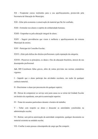 XX - Freqüentar cursos instituídos para o seu aperfeiçoamento, promovido pela 
Secretaria de Educação do Município; 
XXI - Zelar pela economia e conservação do material que lhe for confiado; 
XXII - Estimular nos alunos o espírito de solidariedade humana; 
XXIII - Empenhar-se pela educação integral do aluno; 
XXIV - Sugerir providências que visem à melhoria e aperfeiçoamento do sistema 
Municipal de ensino; 
XXV - Participar do Conselho Escolar; 
XXVI - Zelar pela defesa dos direitos profissionais e pela reputação da categoria; 
XXVII - Preservar os princípios, os ideais e fins da educação brasileira, através do seu 
desempenho profissional. 
Art. 113 Constituem faltas graves, além de outras previstas nas normas estatutárias 
vigentes: 
I - Impedir que o aluno participe das atividades escolares, em razão de qualquer 
carência material; 
II - Discriminar o aluno por preconceito de qualquer espécie; 
III - Deixar de comparecer ao serviço sem justa causa ou se retirar da Unidade Escolar 
em horário de expediente, sem prévia autorização superior; 
IV - Tratar de assuntos particulares durante o horário de trabalho; 
V - Faltar com respeito ao aluno e desacatar as autoridades constituídas na 
administração escolar; 
VI - Retirar, sem prévia autorização da autoridade competente, qualquer documento ou 
material existente na unidade escolar; 
VII - Confiar à outra pessoa o desempenho de cargo que lhe competir. 
 
