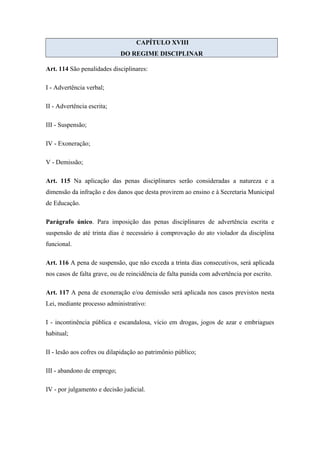 CAPÍTULO XVIII 
DO REGIME DISCIPLINAR 
Art. 114 São penalidades disciplinares: 
I - Advertência verbal; 
II - Advertência escrita; 
III - Suspensão; 
IV - Exoneração; 
V - Demissão; 
Art. 115 Na aplicação das penas disciplinares serão consideradas a natureza e a 
dimensão da infração e dos danos que desta provirem ao ensino e à Secretaria Municipal 
de Educação. 
Parágrafo único. Para imposição das penas disciplinares de advertência escrita e 
suspensão de até trinta dias é necessário á comprovação do ato violador da disciplina 
funcional. 
Art. 116 A pena de suspensão, que não exceda a trinta dias consecutivos, será aplicada 
nos casos de falta grave, ou de reincidência de falta punida com advertência por escrito. 
Art. 117 A pena de exoneração e/ou demissão será aplicada nos casos previstos nesta 
Lei, mediante processo administrativo: 
I - incontinência pública e escandalosa, vício em drogas, jogos de azar e embriagues 
habitual; 
II - lesão aos cofres ou dilapidação ao patrimônio público; 
III - abandono de emprego; 
IV - por julgamento e decisão judicial. 
 