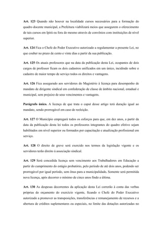 Art. 123 Quando não houver na localidade cursos necessários para a formação do 
quadro docente municipal, a Prefeitura viabilizará meios que assegurem o oferecimento 
de tais cursos em Ipirá ou fora do mesmo através de convênios com instituições de nível 
superior. 
Art. 124 Fica o Chefe do Poder Executivo autorizado a regulamentar a presente Lei, no 
que couber no prazo de cento e vinte dias a partir da sua publicação. 
Art. 125 Os atuais professores que na data da publicação desta Lei, ocupantes de dois 
cargos de professor ficam os dois cadastros unificados em um único, incidindo sobre o 
cadastro de maior tempo de serviço todos os direitos e vantagens. 
Art. 126 Fica assegurado aos servidores do Magistério à licença para desempenho de 
mandato de dirigente sindical em confederação de classe de âmbito nacional, estadual e 
municipal, sem prejuízo de seus vencimentos e vantagens. 
Parágrafo único. A licença de que trata o caput desse artigo terá duração igual ao 
mandato, sendo prorrogável em caso de reeleição. 
Art. 127 O Município empregará todos os esforços para que, em dez anos, a partir da 
data da publicação desta lei todos os professores integrantes do quadro efetivo sejam 
habilitados em nível superior ou formados por capacitação e atualização profissional em 
serviço. 
Art. 128 O direito de greve será exercido nos termos da legislação vigente e os 
servidores terão direito à associação sindical. 
Art. 129 Será concedida licença sem vencimento aos Trabalhadores em Educação a 
partir do cumprimento do estágio probatório, pelo período de até dois anos, podendo ser 
prorrogável por igual período, sem ônus para a municipalidade. Somente será permitida 
nova licença, após decorrer o mínimo de cinco anos findo a última. 
Art. 130 As despesas decorrentes da aplicação desta Lei correrão à conta das verbas 
próprias do orçamento do exercício vigente, ficando o Chefe do Poder Executivo 
autorizado a promover as transposições, transferências e remanejamento de recursos e a 
abertura de créditos suplementares ou especiais, no limite das dotações autorizadas no 
 