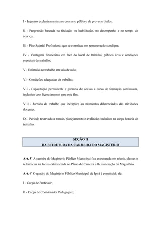 I - Ingresso exclusivamente por concurso público de provas e títulos; 
II - Progressão baseada na titulação ou habilitação, no desempenho e no tempo de 
serviço; 
III - Piso Salarial Profissional que se constitua em remuneração condigna; 
IV - Vantagens financeiras em face do local de trabalho, público alvo e condições 
especiais de trabalho; 
V - Estimulo ao trabalho em sala de aula; 
VI - Condições adequadas de trabalho; 
VII - Capacitação permanente e garantia de acesso a curso de formação continuada, 
inclusive com licenciamento para este fim; 
VIII - Jornada de trabalho que incorpore os momentos diferenciados das atividades 
docentes; 
IX - Período reservado a estudo, planejamento e avaliação, incluídos na carga-horária de 
trabalho. 
SEÇÃO II 
DA ESTRUTURA DA CARREIRA DO MAGISTÉRIO 
Art. 5º A carreira do Magistério Público Municipal fica estruturada em níveis, classes e 
referências na forma estabelecida no Plano de Carreira e Remuneração do Magistério. 
Art. 6º O quadro do Magistério Público Municipal de Ipirá é constituído de: 
I - Cargo de Professor; 
II - Cargo de Coordenador Pedagógico; 
 