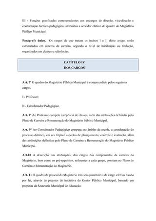 III - Funções gratificadas correspondentes aos encargos de direção, vice-direção e 
coordenação técnico-pedagógica, atribuídas a servidor efetivo do quadro do Magistério 
Público Municipal. 
Parágrafo único. Os cargos de que tratam os incisos I e II deste artigo, serão 
estruturados em sistema de carreira, segundo o nível de habilitação ou titulação, 
organizados em classes e referências. 
CAPÍTULO IV 
DOS CARGOS 
Art. 7º O quadro do Magistério Público Municipal é compreendido pelos seguintes 
cargos: 
I - Professor; 
II - Coordenador Pedagógico. 
Art. 8º Ao Professor compete à regência de classes, além das atribuições definidas pelo 
Plano de Carreira e Remuneração do Magistério Público Municipal. 
Art. 9° Ao Coordenador Pedagógico compete, no âmbito da escola, a coordenação do 
processo didático, em seu tríplice aspectos de planejamento, controle e avaliação, além 
das atribuições definidas pelo Plano de Carreira e Remuneração do Magistério Publico 
Municipal. 
Art.10 A descrição das atribuições, dos cargos dos componentes da carreira do 
Magistério, bem como os pré-requisitos, referentes a cada grupo, constam no Plano de 
Carreira e Remuneração do Magistério. 
Art. 11 O quadro de pessoal do Magistério terá seu quantitativo de cargo efetivo fixado 
por lei, através de projetos de iniciativa do Gestor Público Municipal, baseado em 
proposta da Secretaria Municipal de Educação. 
 