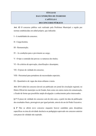 TÍTULO II 
DAS CONDIÇÕES DE INGRESSO 
CAPÍTULO I 
DO CONCURSO PÚBLICO 
Art. 12 O concurso público será realizado pela Prefeitura Municipal e regido por 
normas estabelecidas em edital próprio, que indicarão: 
I - A modalidade do concurso; 
II - Carga-horária; 
III - Remuneração; 
IV - As condições para o provimento ao cargo; 
V - O tipo e conteúdo das provas e a natureza dos títulos; 
VI - Os critérios de aprovação, classificação e desempate; 
VII - O prazo de validade do concurso; 
VIII - Percentual para portadores de necessidades especiais; 
IX - Quantitativo de vagas das áreas urbanas e rurais. 
Art. 13 O edital do concurso deverá ser publicado em jornal de circulação regional, no 
Diário Oficial do município ou do Estado, bem como em outros meios de comunicação, 
e fixado de forma que possibilite ampla divulgação e conhecimento pelos interessados. 
§ 1º O prazo de validade do concurso será de dois anos, a partir da data da publicação 
dos resultados finais, prorrogáveis por igual período, através de ato do Poder Executivo. 
§ 2º Não se abrirá novo concurso enquanto houver candidato para disciplinas 
específicas ou área de atividade docência ou pedagógica aprovado em concurso anterior 
com prazo de validade não expirado. 
 