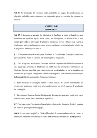 Art. 14 Na realização do concurso serão respeitados os cargos dos profissionais da 
educação definidos neste estatuto e as exigências para o exercício das respectivas 
funções. 
CAPÍTULO II 
DO INGRESSO 
Art. 15 O ingresso na carreira do Magistério é facultado a todos os brasileiros que 
preenchem os requisitos legais, assim como, aos estrangeiros, na forma da lei, e será 
sempre precedido de aprovação de concurso público de provas e títulos para o cargo e 
nível para o qual o candidato concorreu, sempre na classe e referência inicial, obedecida 
as exigências estabelecidas em Lei. 
§ 1º O ingresso dar-se-á no cargo de Professor e Coordenador Pedagógico conforme 
especificado no Plano de Carreira e Remuneração do Magistério. 
§ 2º Para o ingresso no cargo de Professor, além de requisitos estabelecidos em outras 
leis, exigir-se-á diploma de Professor, ou certificado de conclusão acompanhado de 
Histórico Escolar, expedido por estabelecimento credenciado e o curso devidamente 
reconhecido por órgãos competentes, observando-se para o exercício nas diversas etapas 
da Educação Básica as seguintes formações mínimas: 
I - Para docência na educação Infantil e anos iniciais do Ensino Fundamental do 
primeiro ao quinto ano exigir-se-á a formação mínima em nível superior de graduação 
em Pedagogia; 
II - Para os anos finais no Ensino Fundamental do sexto ao nono ano, exigir-se-á curso 
de licenciatura plena com a habilitação específica. 
§ 3º Para o cargo de Coordenador Pedagógico, exigir-se-á a formação de nível superior 
em curso de graduação em Pedagogia. 
Art.16 A carreira do Magistério Público Municipal fica estruturada em níveis, classes e 
referências na forma estabelecida no Plano de Carreira e Remuneração do Magistério. 
 