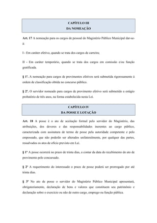 CAPÍTULO III 
DA NOMEAÇÃO 
Art. 17 A nomeação para os cargos de pessoal do Magistério Público Municipal dar-se-á: 
I - Em caráter efetivo, quando se trata dos cargos de carreira; 
II - Em caráter temporário, quando se trata dos cargos em comissão e/ou função 
gratificada. 
§ 1º. A nomeação para cargos de provimentos efetivos será submetida rigorosamente à 
ordem de classificação obtida no concurso público. 
§ 2º. O servidor nomeado para cargos de provimento efetivo será submetido a estágio 
probatório de três anos, na forma estabelecida nesta Lei. 
CAPÍTULO IV 
DA POSSE E LOTAÇÃO 
Art. 18 A posse é o ato de aceitação formal pelo servidor do Magistério, das 
atribuições, dos deveres e das responsabilidades inerentes ao cargo público, 
caracterizada com assinatura de termo de posse pela autoridade competente e pelo 
empossado, que não poderão ser alterados unilateralmente, por qualquer das partes, 
ressalvados os atos de ofício previsto em Lei. 
§ 1º A posse ocorrerá no prazo de trinta dias, a contar da data do recebimento do ato de 
provimento pelo concursado. 
§ 2º A requerimento do interessado o prazo de posse poderá ser prorrogado por até 
trinta dias. 
§ 3º No ato de posse o servidor do Magistério Público Municipal apresentará, 
obrigatoriamente, declaração de bens e valores que constituem seu patrimônio e 
declaração sobre o exercício ou não de outro cargo, emprego ou função pública. 
 