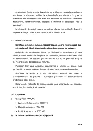 Avaliação do funcionamento do projecto por análise dos resultados escolares e
     das taxas de abandono, análise da auto-avaliação dos alunos e do grau de
     satisfação dos professores com base nos relatórios de actividade (elementos
     facilitadores, constrangimentos, aspectos a melhorar e estratégias para o
     conseguir).

       Monitorização do projecto para a sua auto-regulação, pela instituição de ensino
     superior. Avaliação externa pela instituição de ensino superior.



2.7. Recursos humanos

       Identifique os recursos humanos necessários para apoiar a implementação das
       estratégias definidas, indicando as funções a desempenhar por cada um:

       Atribuição de componente lectiva de professores especificamente para
     acompanhar os alunos nas disciplinas de intervenção, de acordo com o seu nível
     de conhecimentos, em pequeno grupo na sala de aula ou em gabinetes de apoio
     no mesmo horário de leccionação na turma.

       Professor tutor para organizar, acompanhar e orientar os alunos mais
     problemáticos no seu processo de aprendizagem e mediar potenciais conflitos.

       Psicólogo    da   escola    e   docente    do   ensino   especial   para   apoio   e
     acompanhamento do projecto e avaliações periódicas do desenvolvimento
     evidenciado pelos alunos.

       Recursos da instituição de ensino superior para organização da formação,
     monitorização e avaliação do projecto.


2.8. Orçamento

a)     Encargo total: 10000,00€

        Equipamento tecnológico: 3000,00€

        Material pedagógico: 1000,00€

        Aquisição de serviços: 6000,00€

b)     N° de horas de crédito horário para o projecto: 16



                                                                                     10/11
 