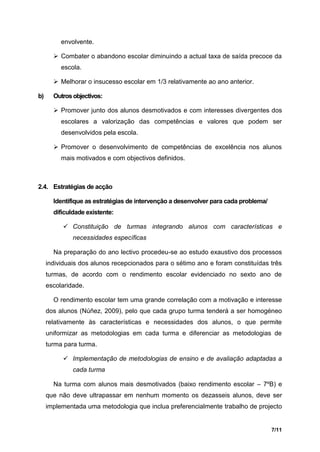 envolvente.

        Combater o abandono escolar diminuindo a actual taxa de saída precoce da
          escola.

        Melhorar o insucesso escolar em 1/3 relativamente ao ano anterior.

b)     Outros objectivos:

        Promover junto dos alunos desmotivados e com interesses divergentes dos
          escolares a valorização das competências e valores que podem ser
          desenvolvidos pela escola.

        Promover o desenvolvimento de competências de excelência nos alunos
          mais motivados e com objectivos definidos.



2.4. Estratégias de acção

       Identifique as estratégias de intervenção a desenvolver para cada problema/
       dificuldade existente:

           Constituição de turmas integrando alunos com características e
              necessidades específicas

       Na preparação do ano lectivo procedeu-se ao estudo exaustivo dos processos
     individuais dos alunos recepcionados para o sétimo ano e foram constituídas três
     turmas, de acordo com o rendimento escolar evidenciado no sexto ano de
     escolaridade.

       O rendimento escolar tem uma grande correlação com a motivação e interesse
     dos alunos (Núñez, 2009), pelo que cada grupo turma tenderá a ser homogéneo
     relativamente às características e necessidades dos alunos, o que permite
     uniformizar as metodologias em cada turma e diferenciar as metodologias de
     turma para turma.

           Implementação de metodologias de ensino e de avaliação adaptadas a
              cada turma

       Na turma com alunos mais desmotivados (baixo rendimento escolar – 7ºB) e
     que não deve ultrapassar em nenhum momento os dezasseis alunos, deve ser
     implementada uma metodologia que inclua preferencialmente trabalho de projecto


                                                                                     7/11
 