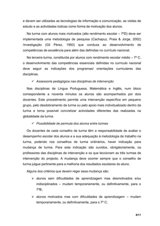 e devem ser utilizadas as tecnologias de informação e comunicação, as visitas de
estudo e as actividades lúdicas como forma de motivação dos alunos.

  Na turma com alunos mais motivados (alto rendimento escolar – 7ºD) deve ser
implementada uma metodologia de pesquisa (Cachapuz, Praia & Jorge, 2002)
/investigação    (Gil   Pérez,   1993)   que   conduza   ao   desenvolvimento    de
competências de excelência para além das definidas no currículo nacional.

  Na terceira turma, constituída por alunos com rendimento escolar médio – 7º C,
o desenvolvimento das competências essenciais definidas no currículo nacional
deve seguir as indicações dos programas/ orientações curriculares das
disciplinas.

       Assessoria pedagógica nas disciplinas de intervenção

  Nas disciplinas de Língua Portuguesa, Matemática e Inglês, num bloco
correspondente a noventa minutos os alunos são acompanhados por dois
docentes. Este procedimento permite uma intervenção específica em pequeno
grupo, pelo desdobramento da turma ou pelo apoio mais individualizado dentro da
turma e torna possível concretizar actividades diferentes das realizadas na
globalidade da turma.

       Possibilidade de permuta dos alunos entre turmas

  Os docentes de cada conselho de turma têm a responsabilidade de avaliar o
desempenho escolar dos alunos e a sua adequação à metodologia de trabalho na
turma, podendo nos conselhos de turma ordinários, haver indicação para
mudança de turma. Para esta indicação são ouvidos, obrigatoriamente, os
professores das disciplinas de intervenção e os que leccionam as três turmas de
intervenção do projecto. A mudança deve ocorrer sempre que o conselho de
turma julgue pertinente para a melhoria dos resultados escolares do aluno.

  Alguns dos critérios que devem reger essa mudança são:

       alunos sem dificuldades de aprendizagem mas desmotivados e/ou
          indisciplinados – mudam temporariamente, ou definitivamente, para o
          7ºB;

       alunos motivados mas com dificuldades de aprendizagem – mudam
          temporariamente, ou definitivamente, para o 7º C;


                                                                                8/11
 