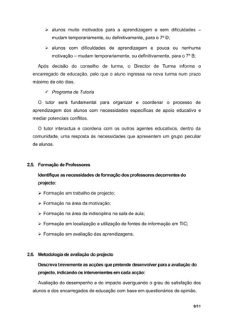  alunos muito motivados para a aprendizagem e sem dificuldades –
           mudam temporariamente, ou definitivamente, para o 7º D;

         alunos com dificuldades de aprendizagem e pouca ou nenhuma
           motivação – mudam temporariamente, ou definitivamente, para o 7º B;

     Após decisão do conselho de turma, o Director de Turma informa o
  encarregado de educação, pelo que o aluno ingressa na nova turma num prazo
  máximo de oito dias.

         Programa de Tutoria

     O tutor será fundamental para organizar e coordenar o processo de
  aprendizagem dos alunos com necessidades específicas de apoio educativo e
  mediar potenciais conflitos.

     O tutor interactua e coordena com os outros agentes educativos, dentro da
  comunidade, uma resposta às necessidades que apresentem um grupo peculiar
  de alunos.



2.5. Formação de Professores

     Identifique as necessidades de formação dos professores decorrentes do
     projecto:

      Formação em trabalho de projecto;

      Formação na área da motivação;

      Formação na área da indisciplina na sala de aula;

      Formação em localização e utilização de fontes de informação em TIC;

      Formação em avaliação das aprendizagens.



2.6. Metodologia de avaliação do projecto

     Descreva brevemente as acções que pretende desenvolver para a avaliação do
     projecto, indicando os intervenientes em cada acção:

     Avaliação do desempenho e do impacto averiguando o grau de satisfação dos
  alunos e dos encarregados de educação com base em questionários de opinião.


                                                                              9/11
 