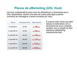 Planos de eMarketing (UOL Host) Um bom custo/benefício para envio de eMarketing é a ferramenta que o UOL disponibiliza. Abaixo uma ideia de custos para alguns planos (números de mensagens a serem enviadas por mês).  É preciso estar ciente que além desses investimentos com a ferramenta de envio, existirão também com a criação do flyer eletrônico (eMarketing propriamente dito). 