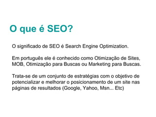 O que é SEO? O significado de SEO é Search Engine Optimization.  Em português ele é conhecido como Otimização de Sites, MOB, Otimização para Buscas ou Marketing para Buscas. Trata-se de um conjunto de estratégias com o objetivo de potencializar e melhorar o posicionamento de um site nas páginas de resultados (Google, Yahoo, Msn... Etc) 