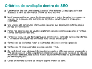 Construa um site com uma hierarquia clara e links de texto. Cada página deve ser acessada a partir de pelo menos um link de texto estático. Mostre aos usuários um mapa do site que relacione o tópico às partes importantes de seu site. Se o mapa do site tiver mais de cem links, convém dividi-lo em páginas separadas. Crie um site útil, com muitas informações e páginas que descrevam de forma clara e precisa o seu conteúdo. Pense nas palavras que os usuários digitariam para encontrar suas páginas e verifique se elas aparecem no seu site. Tente usar texto, em vez de imagens, para exibir nomes, conteúdo ou links importantes. O rastreador do Google não reconhece texto contido em imagens. Verifique se os elementos <title> e os atributos alt são descritivos e precisos. Verifique se há links quebrados e corrija o código HTML. Se você decidir usar páginas dinâmicas (por exemplo, o URL que contém um caractere "?"), saiba que nem todos os spiders de mecanismos de pesquisa rastreiam as páginas dinâmicas e estáticas. Isso ajuda a manter os parâmetros curtos e a quantidade desses parâmetros pequena. Utilize um número razoável de links por página (menos de cem). Critérios de avaliação dentro do SEO 