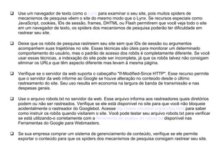 Use um navegador de texto como o  Lynx  para examinar o seu site, pois muitos spiders de mecanismos de pesquisa vêem o site do mesmo modo que o Lynx. Se recursos especiais como JavaScript, cookies, IDs de sessão, frames, DHTML ou Flash permitirem que você veja todo o site em um navegador de texto, os spiders dos mecanismos de pesquisa poderão ter dificuldade em rastrear seu site. Deixe que os robôs de pesquisa rastreiem seu site sem que IDs de sessão ou argumentos acompanhem suas trajetórias no site. Essas técnicas são úteis para monitorar um determinado comportamento do usuário, mas o padrão de acesso dos robôs é completamente diferente. Se você usar essas técnicas, a indexação do site pode ser incompleta, já que os robôs talvez não consigam eliminar os URLs que têm aspecto diferente mas levam à mesma página. Verifique se o servidor da web suporta o cabeçalho "If-Modified-Since HTTP". Esse recurso permite que o servidor da web informe ao Google se houve alteração no conteúdo desde o último rastreamento do site. Seu uso resulta em economia na largura de banda de transmissão e nas despesas gerais. Use o arquivo robots.txt no servidor da web. Esse arquivo informa aos rastreadores quais diretórios podem ou não ser rastreados. Verifique se ele está disponível no site para que você não bloqueie acidentalmente o rastreador do Googlebot. Acesse http :// www.robotstxt.org/wc/faq.html  para saber como instruir os robôs quando visitarem o site. Você pode testar seu arquivo robots.txt para verificar se está utilizando-o corretamente com a  ferramenta de análise do  robots.txt  disponível nas Ferramentas do Google para Webmasters. Se sua empresa comprar um sistema de gerenciamento de conteúdo, verifique se ele permite exportar o conteúdo para que os spiders dos mecanismos de pesquisa consigam rastrear seu site. 