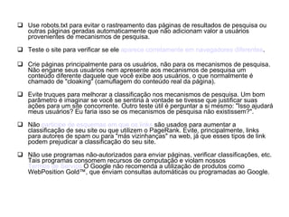 Use robots.txt para evitar o rastreamento das páginas de resultados de pesquisa ou outras páginas geradas automaticamente que não adicionam valor a usuários provenientes de mecanismos de pesquisa. Teste o site para verificar se ele  aparece corretamente em navegadores diferentes . Crie páginas principalmente para os usuários, não para os mecanismos de pesquisa. Não engane seus usuários nem apresente aos mecanismos de pesquisa um conteúdo diferente daquele que você exibe aos usuários, o que normalmente é chamado de "cloaking" (camuflagem do conteúdo real da página). Evite truques para melhorar a classificação nos mecanismos de pesquisa. Um bom parâmetro é imaginar se você se sentiria à vontade se tivesse que justificar suas ações para um site concorrente. Outro teste útil é perguntar a si mesmo: "Isso ajudará meus usuários? Eu faria isso se os mecanismos de pesquisa não existissem?". Não  participe de esquemas em que os  links  são usados para aumentar a classificação de seu site ou que utilizem o PageRank. Evite, principalmente, links para autores de spam ou para "más vizinhanças" na web, já que esses tipos de link podem prejudicar a classificação do seu site. Não use programas não-autorizados para enviar páginas, verificar classificações, etc. Tais programas consomem recursos de computação e violam nossos  Termos de Serviço  O Google não recomenda a utilização de produtos como WebPosition Gold™, que enviam consultas automáticas ou programadas ao Google. 