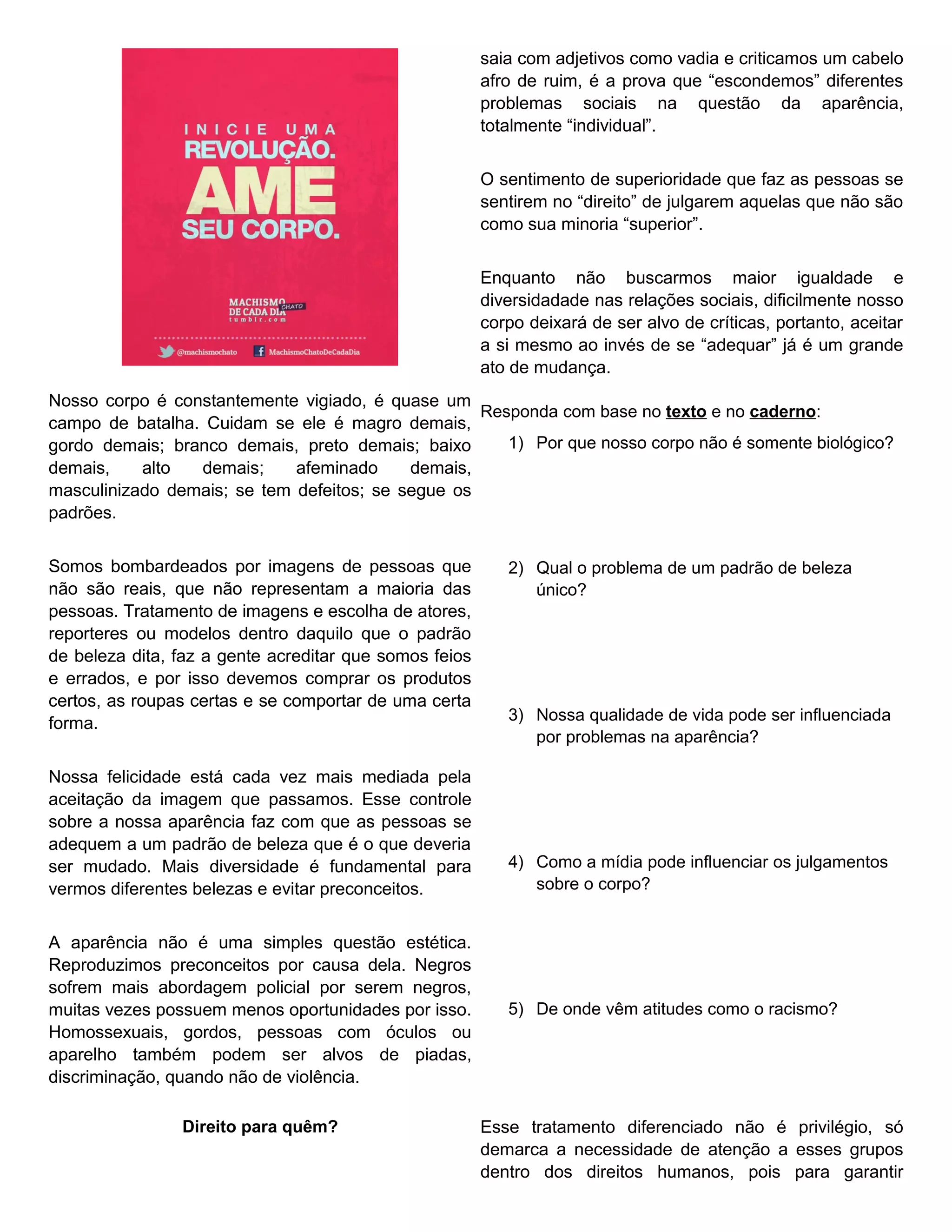 saia com adjetivos como vadia e criticamos um cabelo
                                                        afro de ruim, é a prova que “escondemos” diferentes
                                                        problemas sociais na questão da aparência,
                                                        totalmente “individual”.


                                                        O sentimento de superioridade que faz as pessoas se
                                                        sentirem no “direito” de julgarem aquelas que não são
                                                        como sua minoria “superior”.


                                                        Enquanto não buscarmos maior igualdade e
                                                        diversidadade nas relações sociais, dificilmente nosso
                                                        corpo deixará de ser alvo de críticas, portanto, aceitar
                                                        a si mesmo ao invés de se “adequar” já é um grande
                                                        ato de mudança.
Nosso corpo é constantemente vigiado, é quase um
                                                   Responda com base no texto e no caderno:
campo de batalha. Cuidam se ele é magro demais,
gordo demais; branco demais, preto demais; baixo      1) Por que nosso corpo não é somente biológico?
demais,    alto  demais;     afeminado     demais,
masculinizado demais; se tem defeitos; se segue os
padrões.


Somos bombardeados por imagens de pessoas que              2) Qual o problema de um padrão de beleza
não são reais, que não representam a maioria das              único?
pessoas. Tratamento de imagens e escolha de atores,
reporteres ou modelos dentro daquilo que o padrão
de beleza dita, faz a gente acreditar que somos feios
e errados, e por isso devemos comprar os produtos
certos, as roupas certas e se comportar de uma certa
forma.                                                     3) Nossa qualidade de vida pode ser influenciada
                                                              por problemas na aparência?

Nossa felicidade está cada vez mais mediada pela
aceitação da imagem que passamos. Esse controle
sobre a nossa aparência faz com que as pessoas se
adequem a um padrão de beleza que é o que deveria
ser mudado. Mais diversidade é fundamental para            4) Como a mídia pode influenciar os julgamentos
vermos diferentes belezas e evitar preconceitos.              sobre o corpo?


A aparência não é uma simples questão estética.
Reproduzimos preconceitos por causa dela. Negros
sofrem mais abordagem policial por serem negros,
muitas vezes possuem menos oportunidades por isso.         5) De onde vêm atitudes como o racismo?
Homossexuais, gordos, pessoas com óculos ou
aparelho também podem ser alvos de piadas,
discriminação, quando não de violência.

                Direito para quêm?                      Esse tratamento diferenciado não é privilégio, só
                                                        demarca a necessidade de atenção a esses grupos
                                                        dentro dos direitos humanos, pois para garantir
 