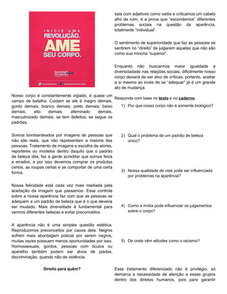 saia com adjetivos como vadia e criticamos um cabelo
                                                        afro de ruim, é a prova que “escondemos” diferentes
                                                        problemas sociais na questão da aparência,
                                                        totalmente “individual”.


                                                        O sentimento de superioridade que faz as pessoas se
                                                        sentirem no “direito” de julgarem aquelas que não são
                                                        como sua minoria “superior”.


                                                        Enquanto não buscarmos maior igualdade e
                                                        diversidadade nas relações sociais, dificilmente nosso
                                                        corpo deixará de ser alvo de críticas, portanto, aceitar
                                                        a si mesmo ao invés de se “adequar” já é um grande
                                                        ato de mudança.
Nosso corpo é constantemente vigiado, é quase um
                                                   Responda com base no texto e no caderno:
campo de batalha. Cuidam se ele é magro demais,
gordo demais; branco demais, preto demais; baixo      1) Por que nosso corpo não é somente biológico?
demais,    alto  demais;     afeminado     demais,
masculinizado demais; se tem defeitos; se segue os
padrões.


Somos bombardeados por imagens de pessoas que              2) Qual o problema de um padrão de beleza
não são reais, que não representam a maioria das              único?
pessoas. Tratamento de imagens e escolha de atores,
reporteres ou modelos dentro daquilo que o padrão
de beleza dita, faz a gente acreditar que somos feios
e errados, e por isso devemos comprar os produtos
certos, as roupas certas e se comportar de uma certa
forma.                                                     3) Nossa qualidade de vida pode ser influenciada
                                                              por problemas na aparência?

Nossa felicidade está cada vez mais mediada pela
aceitação da imagem que passamos. Esse controle
sobre a nossa aparência faz com que as pessoas se
adequem a um padrão de beleza que é o que deveria
ser mudado. Mais diversidade é fundamental para            4) Como a mídia pode influenciar os julgamentos
vermos diferentes belezas e evitar preconceitos.              sobre o corpo?


A aparência não é uma simples questão estética.
Reproduzimos preconceitos por causa dela. Negros
sofrem mais abordagem policial por serem negros,
muitas vezes possuem menos oportunidades por isso.         5) De onde vêm atitudes como o racismo?
Homossexuais, gordos, pessoas com óculos ou
aparelho também podem ser alvos de piadas,
discriminação, quando não de violência.

                Direito para quêm?                      Esse tratamento diferenciado não é privilégio, só
                                                        demarca a necessidade de atenção a esses grupos
                                                        dentro dos direitos humanos, pois para garantir
 