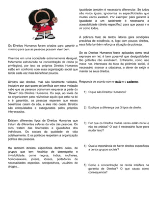 igualdade também é necessário diferenciar. Se todos
                                                        são vistos iguais, ignoramos as especificidades que
                                                        muitas vezes existem. Por exemplo: para garantir a
                                                        igualdade a um cadeirante é necessario a
                                                        acessibilidade (direito específico) para que possa ir e
                                                        vir como todos.


                                                    A pobreza fruto de tantos fatores gera condições
                                                    precárias de existência, e, logo com poucos direitos,
Os Direitos Humanos foram criados para garantir o essa falta também reforça a situação de pobreza.
mínimo para que as pessoas possam viver bem.
                                                    Se os Direitos Humanos fosse aplicados como está
                                                    expresso em lei, é bem possível que desigualdades
Vivemos em uma sociedade extremamente desigual,
                                                    tão gritantes não existissem. Entretanto, como isso
fortemente estruturada na concentração de renda (e
                                                    mexe nos interesses do topo da pirâmide social, é
privilégios), por isso os próprios Direitos Humanos
                                                    necessário exercer a cidadania, o dever de exigir e
estão em confronto com essa organização social que
                                                    manter os seus direitos.
tende cada vez mais beneficiar poucos.


Direitos são direitos, mas são facilmente violados, Responda de acordo com o texto e o caderno:
inclusive por que quem se benificia com essa violação
sabe que as pessoas costumam esquecer a parte do
“Dever” dos Direitos Humanos. Ou seja, ao invés de     1) O que são Direitos Humanos?
se organizarem para reivindicar aquilo que está na lei
e é garantido, as pessoas esperam que esses
benefícios caiam do céu, e eles não caem. Direitos
são conquistados e assegurados pelos próprios          2) Explique a diferença dos 3 tipos de direito.
interessados.


Existem diferentes tipos de Direitos Humanos que
tratam de diferentes esferas da vida das pessoas. Os       3) Por que os Direitos muitas vezes estão na lei e
civis tratam das liberdades e igualdades dos                  não na prática? O que é necessário fazer para
indivíduos. Os sociais da qualdade de vida                    mudar isso?
coletivamente. E os políticos respeitam a organização
política das pessoas.

                                                           4) Qual a importância de haver direitos específicos
Há também direitos específicos dentro deles, de
                                                              a certos grupos sociais?
grupos que tem histórico de desrespeito e
invisibilidade: como negros, índios, mulheres,
homossexuais, jovens, idosos, portadores de
necessidades especiais, soropositivos, usuários de
                                                           5) Como a concentração de renda interfere na
drogas...
                                                              garantia de Direitos? O que causa como
                                                              consequencia?
 