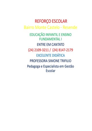 REFORÇO ESCOLAR
Bairro Monte Castelo - Resende
   EDUCAÇÃO INFANTIL E ENSINO
          FUNDAMENTAL I
         ENTRE EM CANTATO
  (24) 2109-3211 / (24) 8147-2179
        EXCELENTE DIDÁTICA
   PROFESSORA SIMONE TRIFILIO
 Pedagoga e Especialista em Gestão
              Escolar
 