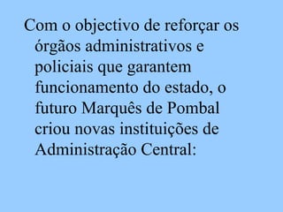 Com o objectivo de reforçar os órgãos administrativos e policiais que garantem funcionamento do estado, o futuro Marquês de Pombal criou novas instituições de Administração Central: 