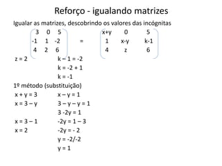 Reforço - igualando matrizes
Igualar as matrizes, descobrindo os valores das incógnitas
3 0 5 x+y 0 5
-1 1 -2 = 1 x-y k-1
4 2 6 4 z 6
z = 2 k – 1 = -2
k = -2 + 1
k = -1
1º método (substituição)
x + y = 3 x – y = 1
x = 3 – y 3 – y – y = 1
3 -2y = 1
x = 3 – 1 -2y = 1 – 3
x = 2 -2y = - 2
y = -2/-2
y = 1
 