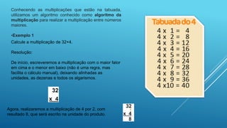 Conhecendo as multiplicações que estão na tabuada,
utilizamos um algoritmo conhecido como algoritmo da
multiplicação para realizar a multiplicação entre números
maiores.
•Exemplo 1
Calcule a multiplicação de 32×4.
Resolução:
De início, escreveremos a multiplicação com o maior fator
em cima e o menor em baixo (não é uma regra, mas
facilita o cálculo manual), deixando alinhadas as
unidades, as dezenas e todos os algarismos.
Agora, realizaremos a multiplicação de 4 por 2, com
resultado 8, que será escrito na unidade do produto.
 