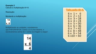 Exemplo 2
Calcule a multiplicação 6×14.
Resolução:
Montando a multiplicação:
Multiplicando as unidades, constatamos
que 4×6=244×6=24. Como o 2 é uma dezena, o
escreveremos acima do 1 como na imagem a seguir:
 