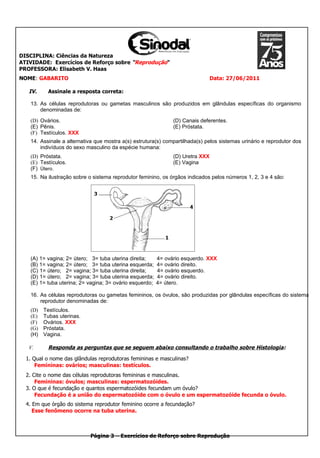 DISCIPLINA: Ciências da Natureza
ATIVIDADE: Exercícios de Reforço sobre “Reprodução“
PROFESSORA: Elisabeth V. Haas
NOME: GABARITO                                                               Data: 27/06/2011

   IV.    Assinale a resposta correta:

   13. As células reprodutoras ou gametas masculinos são produzidos em glândulas específicas do organismo
       denominadas de:

   (D) Ovários.                                                (D) Canais deferentes.
   (E) Pênis.                                                  (E) Próstata.
   (F) Testículos. XXX
   14. Assinale a alternativa que mostra a(s) estrutura(s) compartilhada(s) pelos sistemas urinário e reprodutor dos
       indivíduos do sexo masculino da espécie humana:
   (D) Próstata.                                               (D) Uretra XXX
   (E) Testículos.                                             (E) Vagina
   (F) Útero.
   15. Na ilustração sobre o sistema reprodutor feminino, os órgãos indicados pelos números 1, 2, 3 e 4 são:




   (A) 1= vagina; 2= útero; 3= tuba uterina direita;     4= ovário esquerdo. XXX
   (B) 1= vagina; 2= útero; 3= tuba uterina esquerda;    4= ovário direito.
   (C) 1= útero; 2= vagina; 3= tuba uterina direita;     4= ovário esquerdo.
   (D) 1= útero; 2= vagina; 3= tuba uterina esquerda;    4= ovário direito.
   (E) 1= tuba uterina; 2= vagina; 3= ovário esquerdo;   4= útero.

   16. As células reprodutoras ou gametas femininos, os óvulos, são produzidas por glândulas específicas do sistema
       reprodutor denominadas de:
   (D)   Testículos.
   (E)   Tubas uterinas.
   (F)   Ovários. XXX
   (G)   Próstata.
   (H)   Vagina.

   V.     Responda as perguntas que se seguem abaixo consultando o trabalho sobre Histologia:
  1. Qual o nome das glândulas reprodutoras femininas e masculinas?
      Femininas: ovários; masculinas: testículos.
  2. Cite o nome das células reprodutoras femininas e masculinas.
      Femininas: óvulos; masculinas: espermatozóides.
  3. O que é fecundação e quantos espermatozóides fecundam um óvulo?
      Fecundação é a união do espermatozóide com o óvulo e um espermatozóide fecunda o óvulo.
  4. Em que órgão do sistema reprodutor feminino ocorre a fecundação?
     Esse fenômeno ocorre na tuba uterina.



                           Página 3 – Exercícios de Reforço sobre Reprodução
 