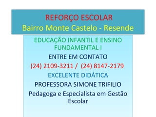 REFORÇO ESCOLAR
Bairro Monte Castelo - Resende
   EDUCAÇÃO INFANTIL E ENSINO
          FUNDAMENTAL I
        ENTRE EM CONTATO
  (24) 2109-3211 / (24) 8147-2179
        EXCELENTE DIDÁTICA
    PROFESSORA SIMONE TRIFILIO
 Pedagoga e Especialista em Gestão
              Escolar
 