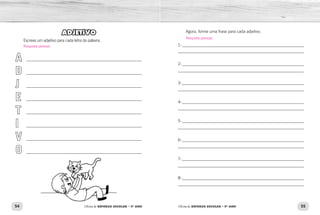 54 55
Oficina de REFORÇO ESCOLAR – 5O
ANO Oficina de REFORÇO ESCOLAR – 5O
ANO
ADJETIVO
Escreva um adjetivo para cada letra da palavra.
A
D
J
E
T
I
V
O
________________________________________________________
________________________________________________________
________________________________________________________
________________________________________________________
________________________________________________________
________________________________________________________
________________________________________________________
________________________________________________________
Agora, forme uma frase para cada adjetivo.
1-____________________________________________________________
_____________________________________________________________
2-____________________________________________________________
_____________________________________________________________
3-____________________________________________________________
_____________________________________________________________
4-____________________________________________________________
_____________________________________________________________
5-____________________________________________________________
_____________________________________________________________
6-____________________________________________________________
_____________________________________________________________
7-____________________________________________________________
_____________________________________________________________
8-____________________________________________________________
_____________________________________________________________
Resposta pessoal.
Resposta pessoal.
 