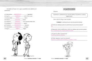 60 61
Oficina de REFORÇO ESCOLAR – 5O
ANO Oficina de REFORÇO ESCOLAR – 5O
ANO
Complete as frases com o grau superlativo dos adjetivos em
parênteses.
a) A festa estava _____________________________ (agradável).
b) O pai foi ___________________________ com o filho (cruel).
c) A prova estava _______________________ (fácil).
d) A moto é ________________________ (veloz).
e) O marido é _______________________ com a esposa amada (fiel).
f) O professor é _______________________ (sábio).
g) A cantora é __________________________ (popular).
h) O café estava _______________________ (amargo).
i) A taça é __________________________ (frágil).
PRONOMES
Observe:
O dentista é o profissional que cuida dos dentes. Ele previne e cuida da
higiene bucal.
Leia o trecho e faça o que se pede:
O dentista é o profissional que cuida da saúde dos dentes.
a) O termo em destaque pode ser substituído por qual pronome pessoal?
_____________________________________________________________
b) Reescreva o trecho substituindo o termo em destaque pelo pronome pessoal.
_____________________________________________________________
c) A quem se refere o pronome ele?
_____________________________________________________________
d) Então, responda: o que é um pronome?
_____________________________________________________________
agradabilíssima
crudelíssimo
facílima
velocíssima
fidelíssimo
sapientíssimo
popularíssima
amarguíssimo
fragílima
O pronome refere-se a dentista.
Ele é o profissional que cuida da saúde dos dentes.
Pronome é a palavra que acompanha ou substitui o nome.
Ele.
 