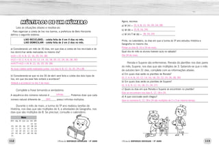 112 113
Oficina de REFORÇO ESCOLAR – 5O
ANO Oficina de REFORÇO ESCOLAR – 5O
ANO
MÚLTIPLOS DE UM NÚMERO
Leia as situações abaixo e resolva-as:
Para organizar a coleta de lixo nos bairros, a prefeitura de Belo Horizonte
definiu o seguinte sistema:
LIXO RECICLÁVEL - coleta feita de 4 em 4 dias no mês.
LIXO DOMICILIAR - coleta feita de 2 em 2 dias no mês.
a) Considerando um mês de 30 dias, em que dias a coleta de lixo reciclado e de
lixo domiciliar serão realizadas no mesmo dia?
_____________________________________________________________
_____________________________________________________________
_____________________________________________________________
_____________________________________________________________
b) Considerando-se que no dia 30 de abril será feita a coleta dos dois tipos de
lixo, em que dia esse fato voltará a acontecer?
_____________________________________________________________
Complete a frase tornando-a verdadeira:
A sequência dos números naturais é ________________. Podemos dizer que cada
número natural diferente de ____________ possui infinitos múltiplos.
Durante o mês de maio, a turma do 5º ano realizou tarefas de
História, nos dias que são múltiplos de 4, e atividades de Geografia, nos
dias que são múltiplos de 8. Se precisar, consulte o calendário:
Maio
dom seg ter qua qui sex sáb
	 	 	 	 	 01	 02
03	 04	05	06	 07	08	09
10	 11	12	13	 14	15	16
17	 18	19	20	 21	22	23
24	 25	26	27	 28	29	30
31	 	 	 	 	 	
Agora, escreva:
a) M (4) = __________________________________
b) M (8) = __________________________________
c) M (4) M (8) = ___________________________
Pinte, no calendário, os dias em que a turma do 5º ano estudou História e
Geografia no mesmo dia.
_____________________________________________________________
Qual dia do mês os alunos tiveram aula no sábado?
_____________________________________________________________
Renata e Suyane são enfermeiras. Renata dá plantões nos dias pares
do mês; Suyane, nos dias que são múltiplos de 3. Sabendo-se que o mês
de outubro tem 31 dias, complete com as informações abaixo.
a) Em quais dias serão os plantões de Renata?
_____________________________________________________________
b) Em quais dias serão os plantões de Suyane?
_____________________________________________________________
c) Quais os dias em que Renata e Suyane se encontram no plantão?
_____________________________________________________________
d) A que conclusão você chegou?
_____________________________________________________________
m(4) = {0, 4, 8, 12, 16, 20, 24, 28}
m(2) = {0, 2, 4, 6, 8, 10, 12, 14, 16, 18, 20, 22, 24, 26, 28, 30}
m(4) m(2) = {4, 8, 12, 16, 20, 24, 28}
Voltará a acontecer no dia 2 de maio.
infinita
zero
As duas coletas serão realizadas juntas nos dias 4, 8, 12, 16, 20, 24 e 28.
{0, 4, 8, 12, 16, 20, 24, 28}
{0, 8, 16, 24}
{8, 16, 24}
Pintar os dias 8, 16 e 24 de maio.
Dia 24 de maio.
{0, 2, 4, 6, 8, 10, 12, 14, 16, 18, 20, 22, 24, 26, 28, 30}
{0, 3, 6, 9, 12, 15, 18, 21, 24, 27}
Elas se encontram nos dias 6, 12, 18 e 24.
Que os números 6, 12, 18 e 24 são múltiplos de 2 e 3 ao mesmo tempo.
 