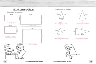 124 125
Oficina de REFORÇO ESCOLAR – 5O
ANO Oficina de REFORÇO ESCOLAR – 5O
ANO
CALCULANDO ÁREA
Calcule a área dos retângulos:
4
cm
9 cm
6 cm
2,5
cm
5 cm
3,5
cm
6
cm
8 cm
4
cm
6
cm
Calcule a área dos triângulos:
3 cm 3 cm
2 cm
4 cm 4 cm
3 cm
2,5 cm 2,5 cm
2,5 cm
6 cm
3 cm
6 cm
A = 8 x 6 = 48 cm
A = 6 x 2,5 = 15 cm
A = 9 x 4 = 36 cm
A = 5 x 3,5 = 17,5 cm
A =
2 X 3
= 3 cm
2
A =
2,5 X 2,5
= 3,125 cm
2
A =
3 X 4
= 6 cm
2
A =
3 X 6
= 9 cm
2
 
