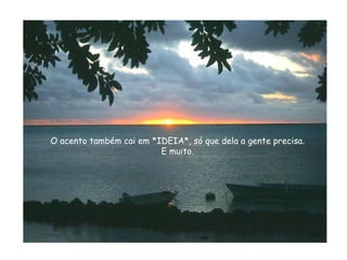 O acento também cai em *IDEIA*, só que dela a gente precisa. E muito. 