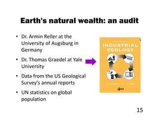 Earth's natural wealth: an audit
• Dr. Armin Reller at the
  University of Augsburg in
  Germany
• Dr. Thomas Graedel at Yale
  University
• Data from the US Geological
  Survey's annual reports
• UN statistics on global
  population

                                 15
 