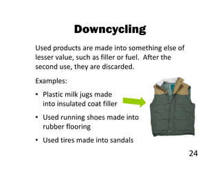 Downcycling
Used products are made into something else of
lesser value, such as filler or fuel. After the
second use, they are discarded.
Examples:
• Plastic milk jugs made
  into insulated coat filler
• Used running shoes made into
  rubber flooring
• Used tires made into sandals
                                                  24
 