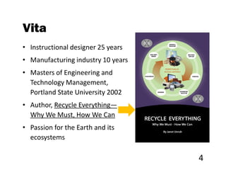 Vita
• Instructional designer 25 years
• Manufacturing industry 10 years
• Masters of Engineering and
  Technology Management,
  Portland State University 2002
• Author, Recycle Everything—
  Why We Must, How We Can
• Passion for the Earth and its
  ecosystems

                                    4
 