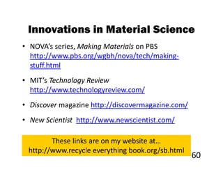 Innovations in Material Science
• NOVA’s series, Making Materials on PBS
  http://www.pbs.org/wgbh/nova/tech/making-
  stuff.html
• MIT’s Technology Review
  http://www.technologyreview.com/
• Discover magazine http://discovermagazine.com/
• New Scientist http://www.newscientist.com/

        These links are on my website at…
 http://www.recycle everything book.org/sb.html
                                                   60
 