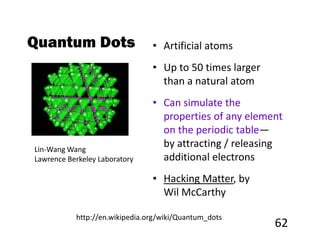 Quantum Dots                    • Artificial atoms
                                • Up to 50 times larger
                                  than a natural atom
                                • Can simulate the
                                  properties of any element
                                  on the periodic table—
Lin-Wang Wang
                                  by attracting / releasing
Lawrence Berkeley Laboratory      additional electrons
                                • Hacking Matter, by
                                  Wil McCarthy

           http://en.wikipedia.org/wiki/Quantum_dots
                                                          62
 