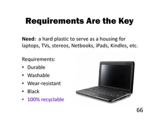 Requirements Are the Key
Need: a hard plastic to serve as a housing for
laptops, TVs, stereos, Netbooks, iPads, Kindles, etc.

Requirements:
• Durable
• Washable
• Wear-resistant
• Black
• 100% recyclable
                                                    66
 