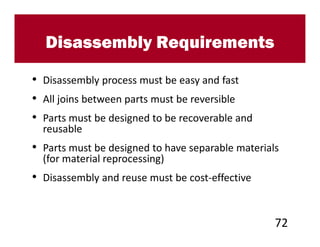Disassembly Requirements

• Disassembly process must be easy and fast
• All joins between parts must be reversible
• Parts must be designed to be recoverable and
  reusable
• Parts must be designed to have separable materials
  (for material reprocessing)
• Disassembly and reuse must be cost-effective


                                                   72
 