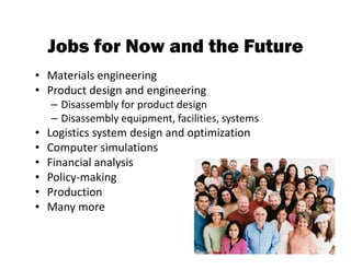 Jobs for Now and the Future
• Materials engineering
• Product design and engineering
    – Disassembly for product design
    – Disassembly equipment, facilities, systems
•   Logistics system design and optimization
•   Computer simulations
•   Financial analysis
•   Policy-making
•   Production
•   Many more


                                                   85
 