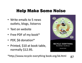 Help Make Some Noise
• Write emails to 5 news
  outlets, blogs, listservs
• Text on website
• Free PDF of my book*
• PDF, $6 donation*
• Printed, $10 at book table,
  normally $12.95.
*http://www.recycle everything book.org/sb.html   87
 