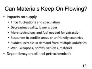 Can Materials Keep On Flowing?
• Impacts on supply
• Price fluctuations and speculation
• Decreasing quality, lower grades
• More technology and fuel needed for extraction
• Resources in conflict areas or unfriendly countries
• Sudden increase in demand from multiple industries
• War—weapons, bombs, vehicles, materiel
• Dependency on oil and petrochemicals
13
 
