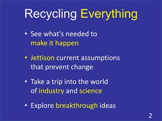 Recycling Everything
2
• See what’s needed to
make it happen
• Jettison current assumptions
that prevent change
• Take a trip into the world
of industry and science
• Explore breakthrough ideas
 