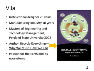 Vita
• Instructional designer 25 years
• Manufacturing industry 10 years
• Masters of Engineering and
Technology Management,
Portland State University 2002
• Author, Recycle Everything—
Why We Must, How We Can
• Passion for the Earth and its
ecosystems
4
 